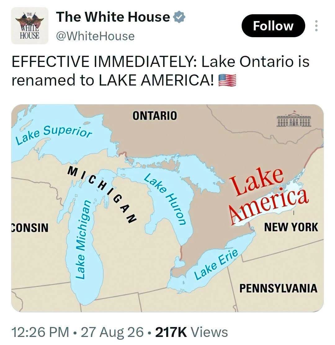 May be an image of map and text that says 'HOUSE The White House @WhiteHouse Follow EFFECTIVE IMMEDIATELY: Lake Ontario is renamed to LAKE AMERICA! ONTARIO 期車額 Lake Superior CONSIN MICHIGAN MICHIG Lake Lake Michigan Huron Lake Lake Lake NEW America YORK Erie Lake PENNSYLVANIA 12:26 27 Aug 12:26PM-27Aug26-217KViews 26 217K Views' May be an image of map and text that says 'HOUSE The White House @WhiteHouse Follow EFFECTIVE IMMEDIATELY: Lake Ontario is renamed to LAKE AMERICA! ONTARIO 期車額 Lake Superior CONSIN MICHIGAN MICHIG Lake Lake Michigan Huron Lake Lake Lake NEW America YORK Erie Lake PENNSYLVANIA 12:26 27 Aug 12:26PM-27Aug26-217KViews 26 217K Views'