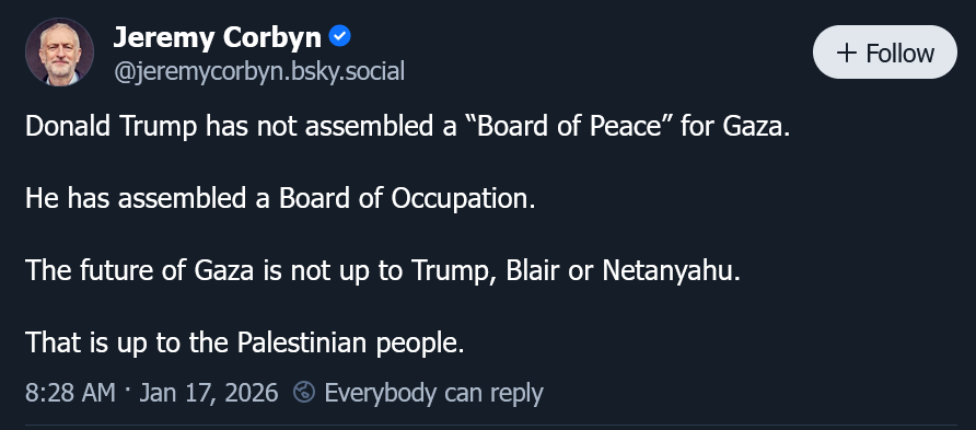 Donald Trump has not assembled a “Board of Peace” for Gaza. He has assembled a Board of Occupation. The future of Gaza is not up to Trump, Blair or Netanyahu. That is up to the Palestinian people. Donald Trump has not assembled a “Board of Peace” for Gaza. He has assembled a Board of Occupation. The future of Gaza is not up to Trump, Blair or Netanyahu. That is up to the Palestinian people.