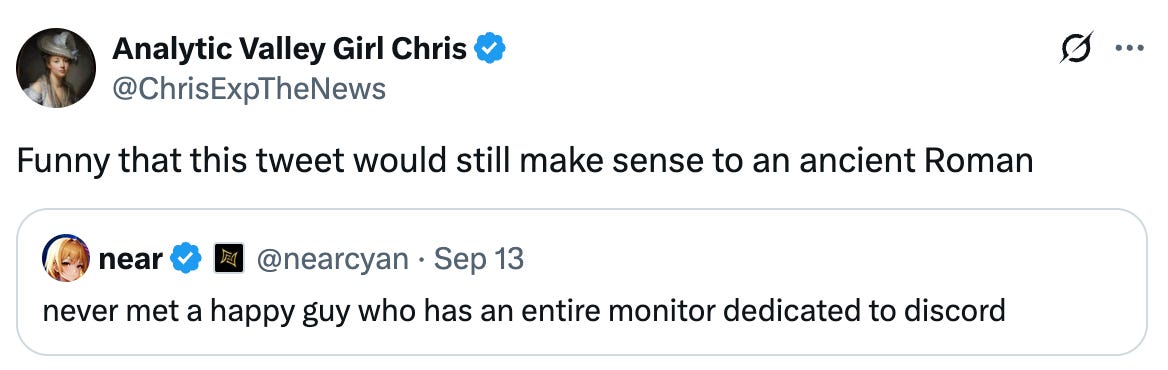 See new posts Conversation Analytic Valley Girl Chris @ChrisExpTheNews Funny that this tweet would still make sense to an ancient Roman Quote near  @nearcyan · Sep 13 never met a happy guy who has an entire monitor dedicated to discord   See new posts Conversation Analytic Valley Girl Chris @ChrisExpTheNews Funny that this tweet would still make sense to an ancient Roman Quote near  @nearcyan · Sep 13 never met a happy guy who has an entire monitor dedicated to discord