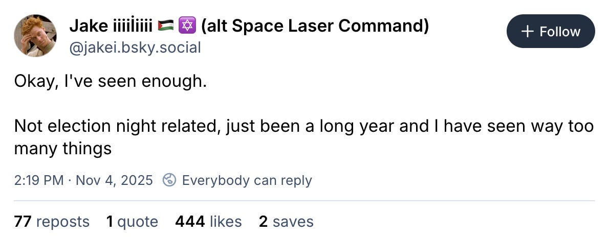 November 4, 2025 Bluesky post by Jake reading, "Okay, I've seen enough. Not election night related, just been a long year and I have seen way too many things" November 4, 2025 Bluesky post by Jake reading, "Okay, I've seen enough. Not election night related, just been a long year and I have seen way too many things"