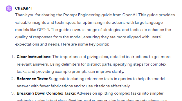 Thank you for sharing the Prompt Engineering guide from OpenAI. This guide provides valuable insights and techniques for optimizing interactions with large language models like GPT-4. The guide covers a range of strategies and tactics to enhance the quality of responses from the model, ensuring they are more aligned with users' expectations and needs. Here are some key points: Clear Instructions: The importance of giving clear, detailed instructions to get more relevant answers. Using delimiters for distinct parts, specifying steps for complex tasks, and providing example prompts can improve clarity. Reference Texts: Suggests including reference texts in queries to help the model answer with fewer fabrications and to use citations effectively. Breaking Down Complex Tasks: Advises on splitting complex tasks into simpler subtasks, using intent classification, and summarizing long documents piecewise. Thank you for sharing the Prompt Engineering guide from OpenAI. This guide provides valuable insights and techniques for optimizing interactions with large language models like GPT-4. The guide covers a range of strategies and tactics to enhance the quality of responses from the model, ensuring they are more aligned with users' expectations and needs. Here are some key points: Clear Instructions: The importance of giving clear, detailed instructions to get more relevant answers. Using delimiters for distinct parts, specifying steps for complex tasks, and providing example prompts can improve clarity. Reference Texts: Suggests including reference texts in queries to help the model answer with fewer fabrications and to use citations effectively. Breaking Down Complex Tasks: Advises on splitting complex tasks into simpler subtasks, using intent classification, and summarizing long documents piecewise.