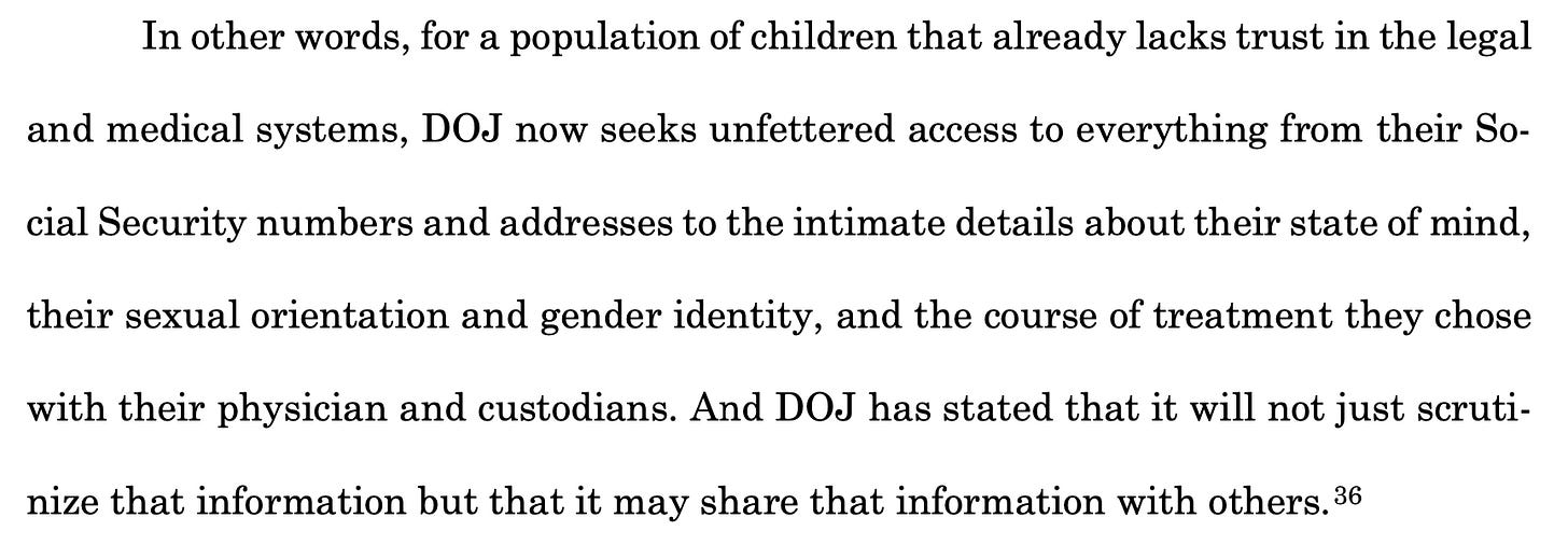 In other words, for a population of children that already lacks trust in the legal and medical systems, DOJ now seeks unfettered access to everything from their So- cial Security numbers and addresses to the intimate details about their state of mind, their sexual orientation and gender identity, and the course of treatment they chose with their physician and custodians. And DOJ has stated that it will not just scruti- nize that information but that it may share that information with others.