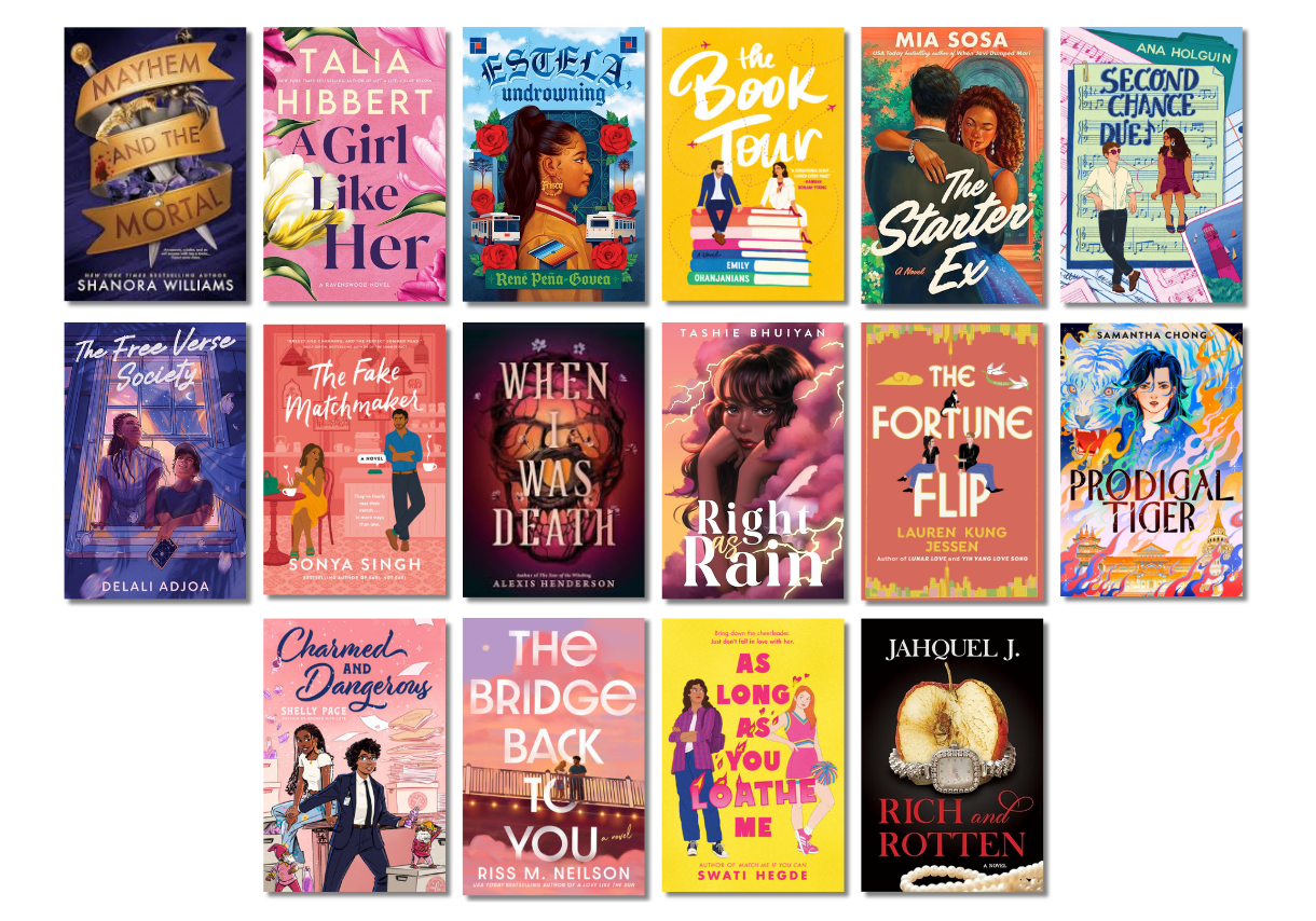 Mayhem and the Mortal by Shanora Williams, A Girl Like Her by Talia Hibbert, Estela, Undrowning by Rene Peña-Govea, The Book Tour by Emily Ohanjian, The Starter Ex by Mia Sosa, Second Chance Duet by Ana Holguin, The Free Verse Society by Delali Adjoa, The Fake Matchmaker by Sonya Singh, When I Was Death by Alexis Henderson, Right as Rain by Tashie Bhuiyan, The Fortune Flip by Lauren Kung Jessen, Prodigal Tiger by Samantha Chong, Charmed and Dangerous by Shelly Page, The Bridge Back to You by Riss M. Neilson, As Long as You Loathe Me by Swati Hedge, Rich and Rotten by Jahquel J.