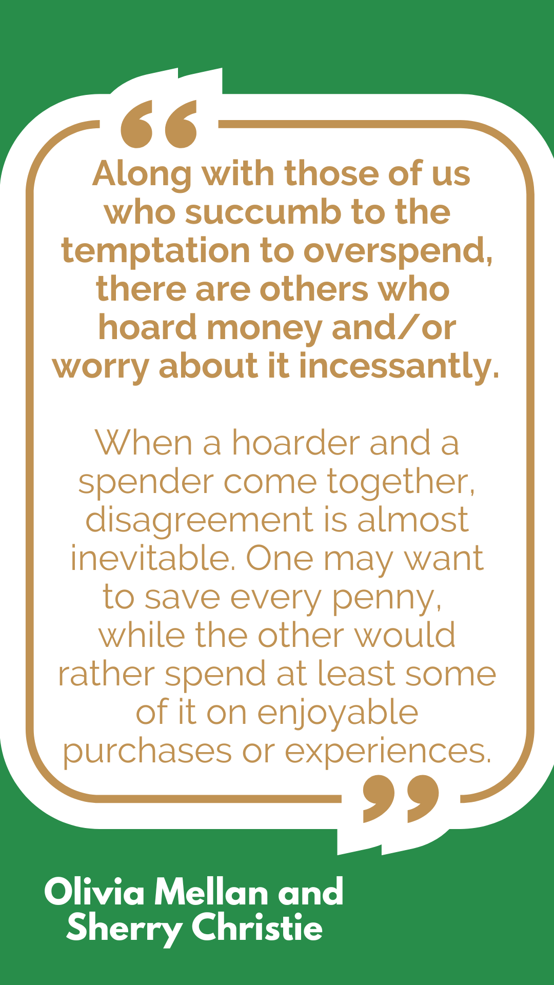 “Along with those of us who succumb to the temptation to overspend, there are others who hoard money and/or worry about it incessantly. When a hoarder and a spender come together, disagreement is almost inevitable. One may want to save every penny, while the other would rather spend at least some of it on enjoyable purchases or experiences,” said Olivia Mellan and Sherry Christie. “Along with those of us who succumb to the temptation to overspend, there are others who hoard money and/or worry about it incessantly. When a hoarder and a spender come together, disagreement is almost inevitable. One may want to save every penny, while the other would rather spend at least some of it on enjoyable purchases or experiences,” said Olivia Mellan and Sherry Christie.