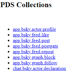 Screenshot from the AT Browser of a default PDS with the following collections, otherwise known as data types: "app.bsky.actor.profile", "app.bsky.feed.like", "app.bsky.feed.post", "app.bsky.feed.postgate", "app.bsky.feed.repost", "app.bsky.graph.block", "app.bsky.graph.follow", and "chat.bsky.actor.declaration". At the top, in black text, it reads, "PDS Collections". Each data type is separated in a black bullet point list. Screenshot from the AT Browser of a default PDS with the following collections, otherwise known as data types: "app.bsky.actor.profile", "app.bsky.feed.like", "app.bsky.feed.post", "app.bsky.feed.postgate", "app.bsky.feed.repost", "app.bsky.graph.block", "app.bsky.graph.follow", and "chat.bsky.actor.declaration". At the top, in black text, it reads, "PDS Collections". Each data type is separated in a black bullet point list.