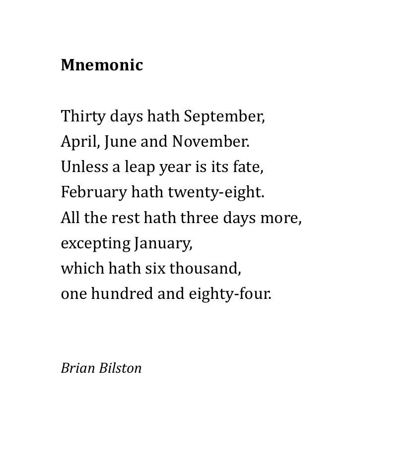 Mnemonic

Thirty days hath September,
April, June and November.
Unless a leap year is its fate,
February hath twenty-eight.
All the rest hath three days more,
excepting January,
which hath six thousand,
one hundred and eighty-four.



Brian Bilston