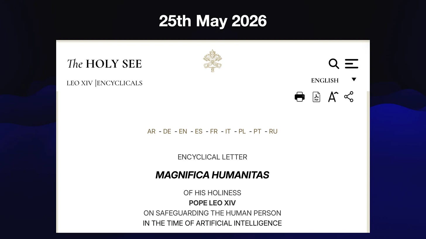 25th May 2026
The HOLY SEE

ENCYCLICAL LETTER
MAGNIFICA HUMANITAS
OF HIS HOLINESS
POPE LEO XIV
ON SAFEGUARDING THE HUMAN PERSON
IN THE TIME OF ARTIFICIAL INTELLIGENCE