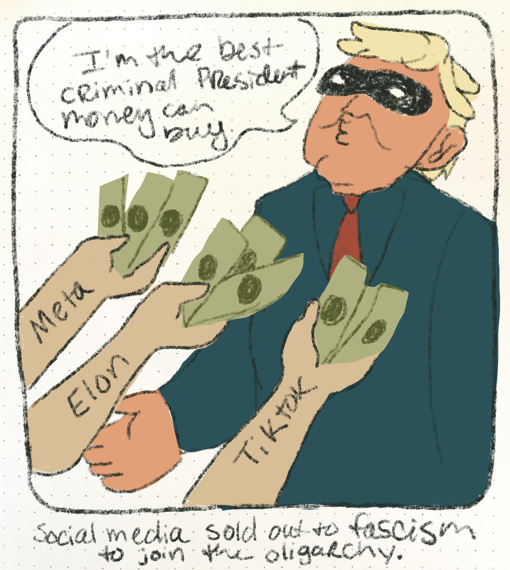 A drawing of tRump wearing a bandit mask accepting money while saying “I’m the best criminal president money can buy.” The hands holding money out to him say “Meta”, “Elon”, and “TikTok.” Underneath the drawing it says “Social media sold out to fascism to joint he oligarchy.”