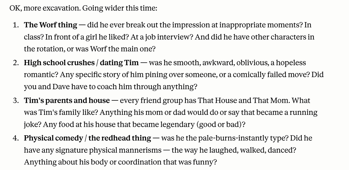 A list of four additional interview questions titled "OK, more excavation. Going wider this time." The questions prompt for specific memories about Tim to use as speech material, including:  The Worf thing: Inquiring about Star Trek impressions at inappropriate times.  High school crushes: Asking about his dating life and "comically failed moves."  Tim’s parents and house: Seeking funny family anecdotes or "legendary" food.  Physical comedy: Asking about his red hair (sunburns) and signature physical mannerisms or coordination. Alt-text generated with Gemini.