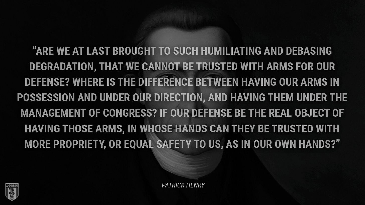 “Are we at last brought to such humiliating and debasing degradation, that we cannot be trusted with arms for our defense? Where is the difference between having our arms in possession and under our direction, and having them under the management of Congress? If our defense be the real object of having those arms, in whose hands can they be trusted with more propriety, or equal safety to us, as in our own hands?” - Patrick Henry