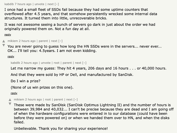 screenshot of text reading:
I once had a small fleet of SSDs fail because they had some uptime counters that overflowed after 4.5 years, and that somehow persistently wrecked some internal data structures. It turned them into little, unrecoverable bricks.
It was not awesome seeing a bunch of servers go dark in just about the order we had originally powered them on. Not a fun day at all.
You are never going to guess how long the HN SSDs were in the servers... never ever... OK... I'll tell you: 4.5years. I am not even kidding.
Let me narrow my guess: They hit 4 years, 206 days and 16 hours . . . or 40,000 hours.
And that they were sold by HP or Dell, and manufactured by SanDisk.
Do I win a prize?
(None of us win prizes on this one).
These were made by SanDisk (SanDisk Optimus Lightning II) and the number of hours is between 39,984 and 40,032...
