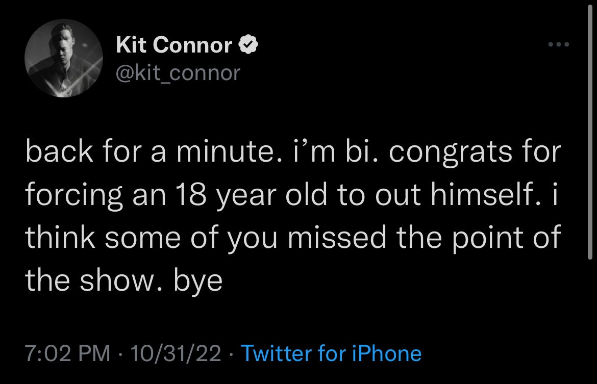Twitter User @kit_connor: back for a minute. i’m bi. congrats for forcing an 18 year old to out himself. i think some of you missed the point of the show. bye Twitter User @kit_connor: back for a minute. i’m bi. congrats for forcing an 18 year old to out himself. i think some of you missed the point of the show. bye