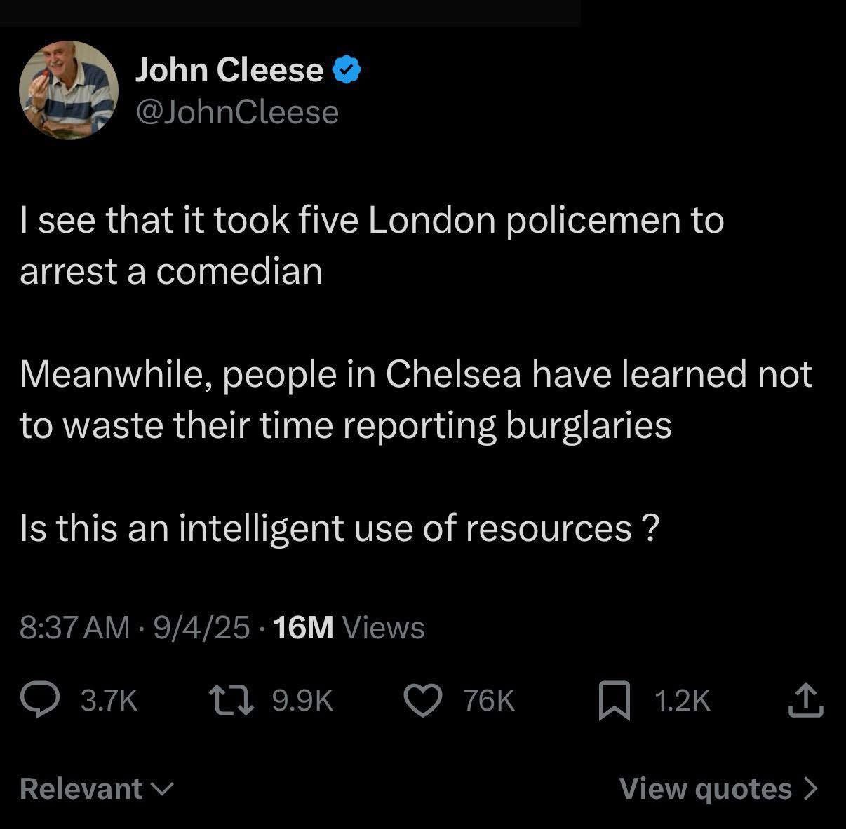 May be an image of ‎1 person and ‎text that says "‎John Cleese @JohnCleese see that it took five London policemen to arrest a comedian Meanwhile, people in Chelsea have learned not to waste their time reporting burglaries Is this an intelligent gent use of resources? AM 9/4/25 16M Views 3.7K 79.9K ٦ 9.9k 76K Relevant A1.2KT 1.2K ៧ ب View Viewquotes quotes‎"‎‎