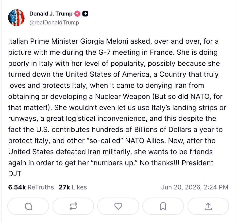 Trump: Italian Prime Minister Giorgia Meloni asked, over and over, for a picture with me during the G-7 meeting in France. She is doing poorly in Italy with her level of popularity, possibly because she turned down the United States of America, a Country that truly loves and protects Italy, when it came to denying Iran from obtaining or developing a Nuclear Weapon (But so did NATO, for that matter!). She wouldn’t even let us use Italy’s landing strips or runways, a great logistical inconvenience, and this despite the fact the U.S. contributes hundreds of Billions of Dollars a year to protect Italy, and other “so-called” NATO Allies. Now, after the United States defeated Iran militarily, she wants to be friends again in order to get her “numbers up.” No thanks!!! President DJT Trump: Italian Prime Minister Giorgia Meloni asked, over and over, for a picture with me during the G-7 meeting in France. She is doing poorly in Italy with her level of popularity, possibly because she turned down the United States of America, a Country that truly loves and protects Italy, when it came to denying Iran from obtaining or developing a Nuclear Weapon (But so did NATO, for that matter!). She wouldn’t even let us use Italy’s landing strips or runways, a great logistical inconvenience, and this despite the fact the U.S. contributes hundreds of Billions of Dollars a year to protect Italy, and other “so-called” NATO Allies. Now, after the United States defeated Iran militarily, she wants to be friends again in order to get her “numbers up.” No thanks!!! President DJT