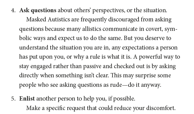 4. Ask questions about others’ perspectives, or the situation. Masked Autistics are frequently discouraged from asking questions because many allistics communicate in covert, symbolic ways and expect us to do the same. But you deserve to understand the situation you are in, any expectations a person has put upon you, or why a rule is what it is. A powerful way to stay engaged rather than passive and checked out is by asking directly when something isn’t clear. This may surprise some people who s