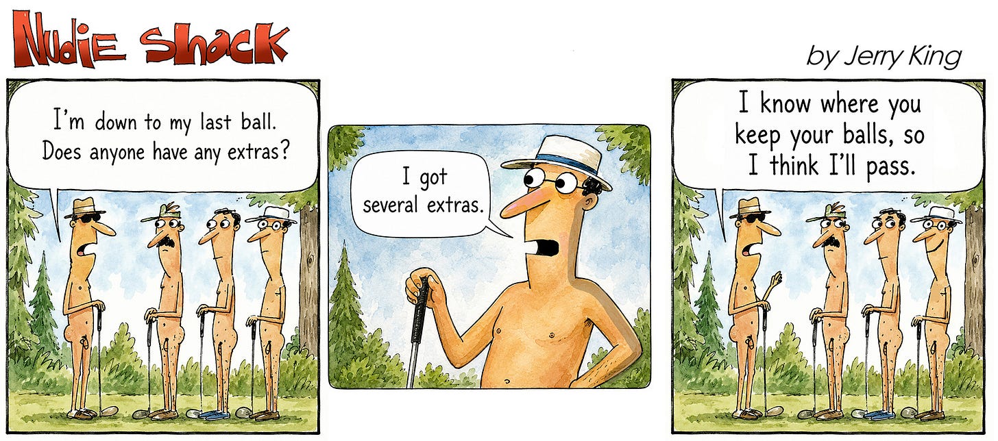 Panel 1: Four nude men stand on a golf course holding clubs. One says, “I’m down to my last ball. Does anyone have any extras?” Panel 2: Another golfer smiles and says, “I got several extras.” Panel 3: The first golfer replies, “I know where you keep your balls, so I think I’ll pass.” Panel 1: Four nude men stand on a golf course holding clubs. One says, “I’m down to my last ball. Does anyone have any extras?” Panel 2: Another golfer smiles and says, “I got several extras.” Panel 3: The first golfer replies, “I know where you keep your balls, so I think I’ll pass.”