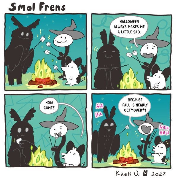 Three smol frens are gathered around a campfire, toasting marshmallows. One resembles a moth, one looks like a cat, and one has a long body like a snake. "Halloween always makes me a little sad," they admit. "How come?" asks the one that looks like a cat. "Because Fall is nearly Oct*over*!" they reply. Everyone laughs.
