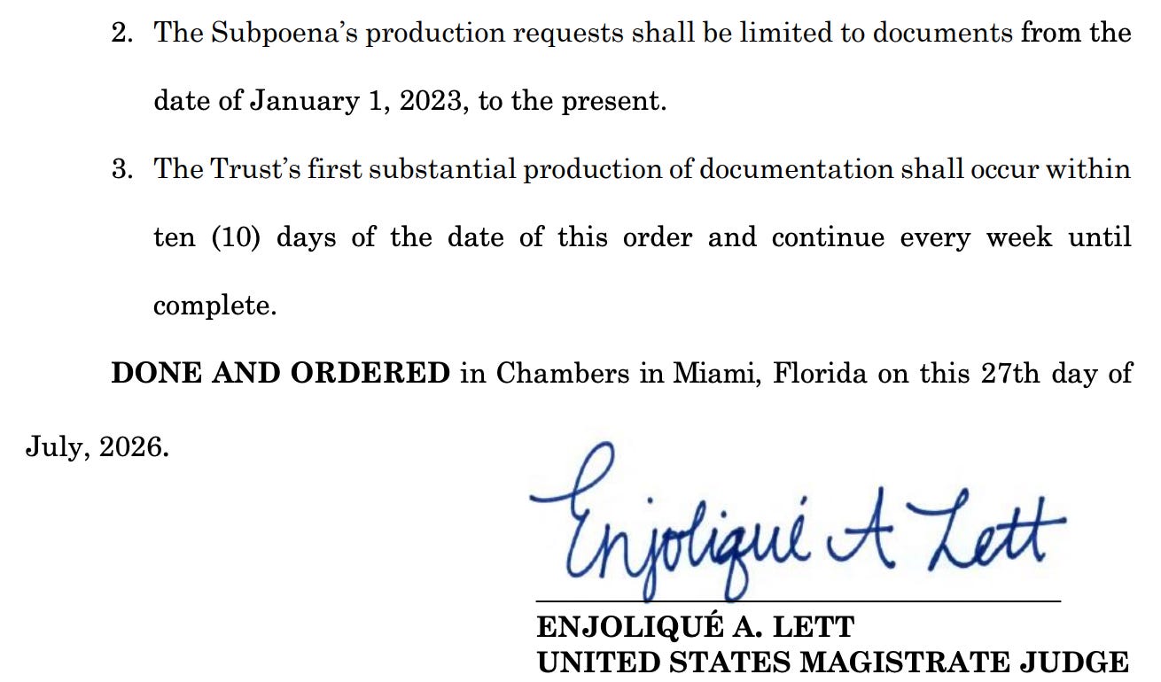 2. The Subpoena's production requests shall be limited to documents from the date of January 1, 2023, to the present. 3. The Trust's first substantial production of documentation shall occur within ten (10) days of the date of this order and continue every week until complete. DONE AND ORDERED in Chambers in Miami, Florida on this 27th day of July, 2026. Enjoligue tZett ENJOLIQUÉ A. LETT UNITED STATES MAGISTRATE JUDGE