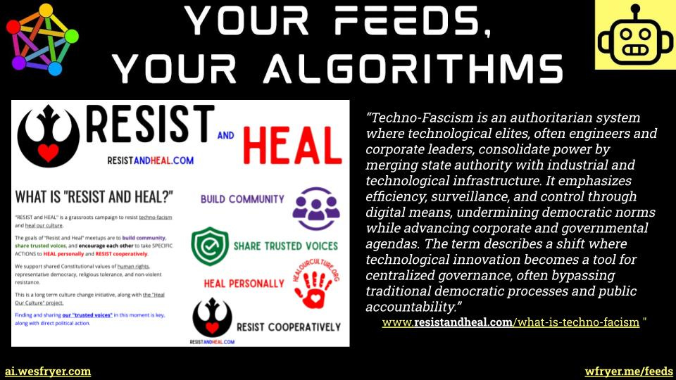This educational graphic features the title "YOUR FEEDS, YOUR ALGORITHMS" framed by a colorful network icon on the top left and a yellow robot icon on the top right. On the left side, a white flyer titled "RESIST AND HEAL" details a grassroots campaign aimed at building community, sharing trusted voices, healing personally, and resisting cooperatively against techno-fascism. The right side displays a prominent block quote defining techno-fascism as an authoritarian system where technological elites and corporate leaders consolidate power by merging state authority with technological infrastructure to enforce control and undermine democratic norms. The bottom footer includes website URL references to ai.wesfryer.com, resistandheal.com, and wfryer.me/feeds. This educational graphic features the title "YOUR FEEDS, YOUR ALGORITHMS" framed by a colorful network icon on the top left and a yellow robot icon on the top right. On the left side, a white flyer titled "RESIST AND HEAL" details a grassroots campaign aimed at building community, sharing trusted voices, healing personally, and resisting cooperatively against techno-fascism. The right side displays a prominent block quote defining techno-fascism as an authoritarian system where technological elites and corporate leaders consolidate power by merging state authority with technological infrastructure to enforce control and undermine democratic norms. The bottom footer includes website URL references to ai.wesfryer.com, resistandheal.com, and wfryer.me/feeds.