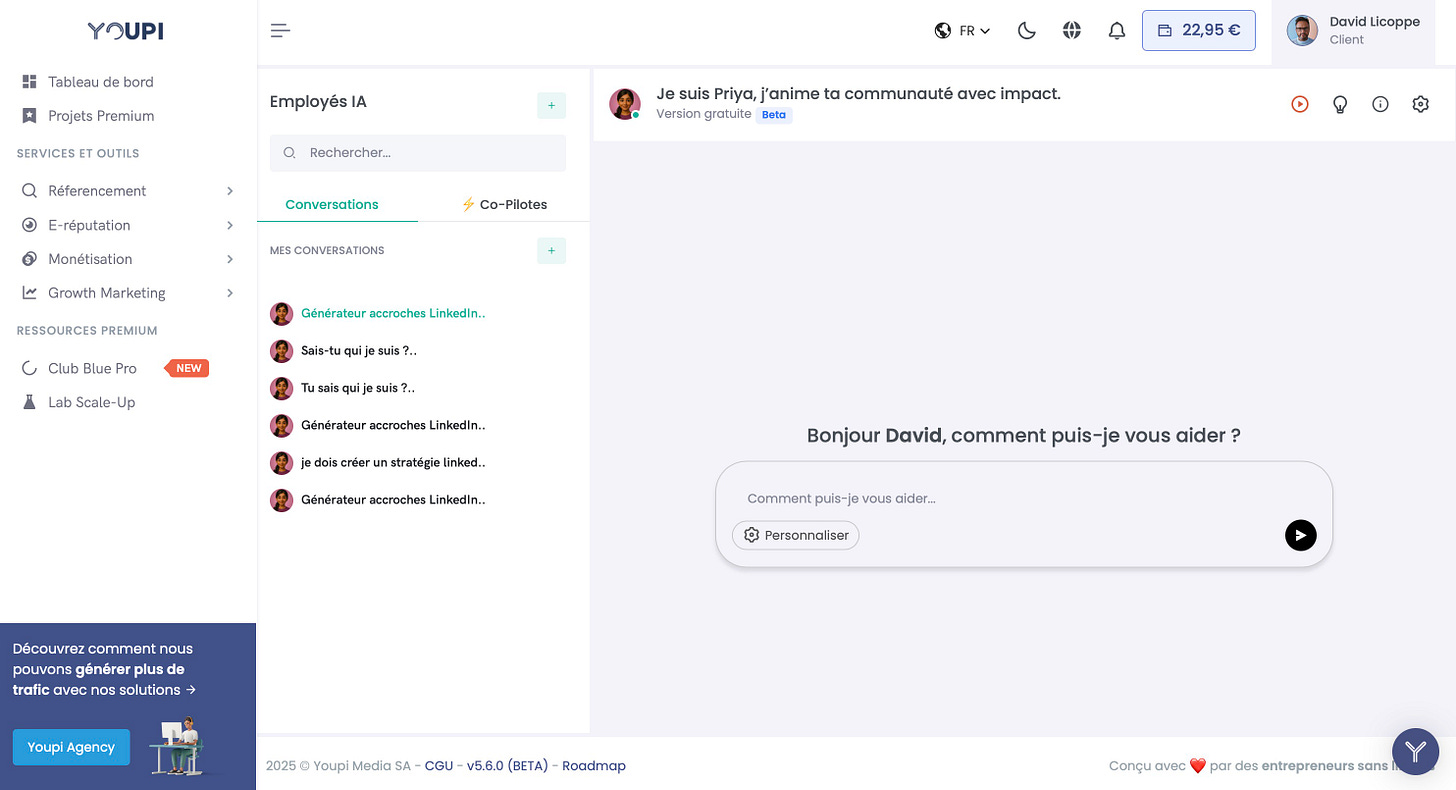 YOUPI FR David Licoppe Client Tableau de bord Employés IA Je suis Priya, j'anime ta communauté avec impact. + Projets Premium Version gratuite Beta SERVICES ET OUTILS Rechercher... Réferencement Conversations Co-Pilotes E-réputation MES CONVERSATIONS + Monétisation Growth Marketing Générateur accroches RESSOURCES PREMIUM Sais-tu qui je suis Club Blue Pro NEW Tu sais qui je suis ?.. Lab Scale-Up Générateur accroches Bonjour David, comment puis-je vous aider ? je dois créer un stratégie linked.. Générateur accroches Linkedln.. Comment puis-je vous aider... Personnaliser Découvrez comment nous pouvons générer plus de trafic avec nos solutions Youpi Agency 2025 Youpi Media SA - CGU - v5.6.0 (BETA) - Roadmap Conçu avec par des entrepreneurs sans