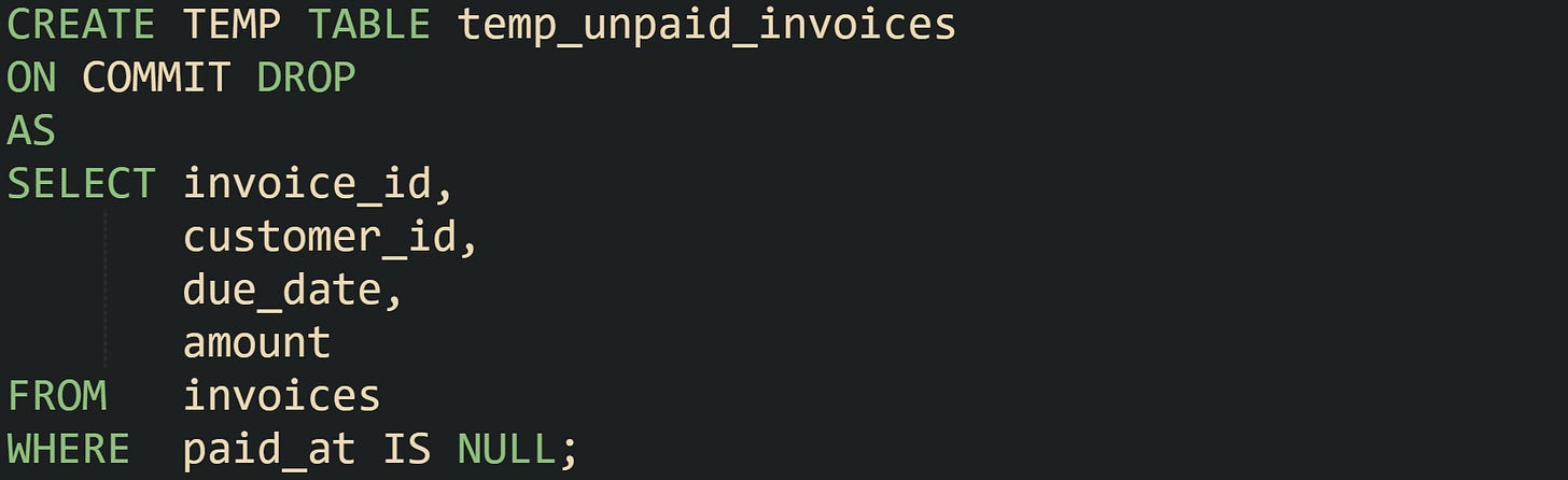 CREATE TEMP TABLE temp_unpaid_invoices ON COMMIT DROP AS SELECT invoice_id,        customer_id,        due_date,        amount FROM   invoices WHERE  paid_at IS NULL;