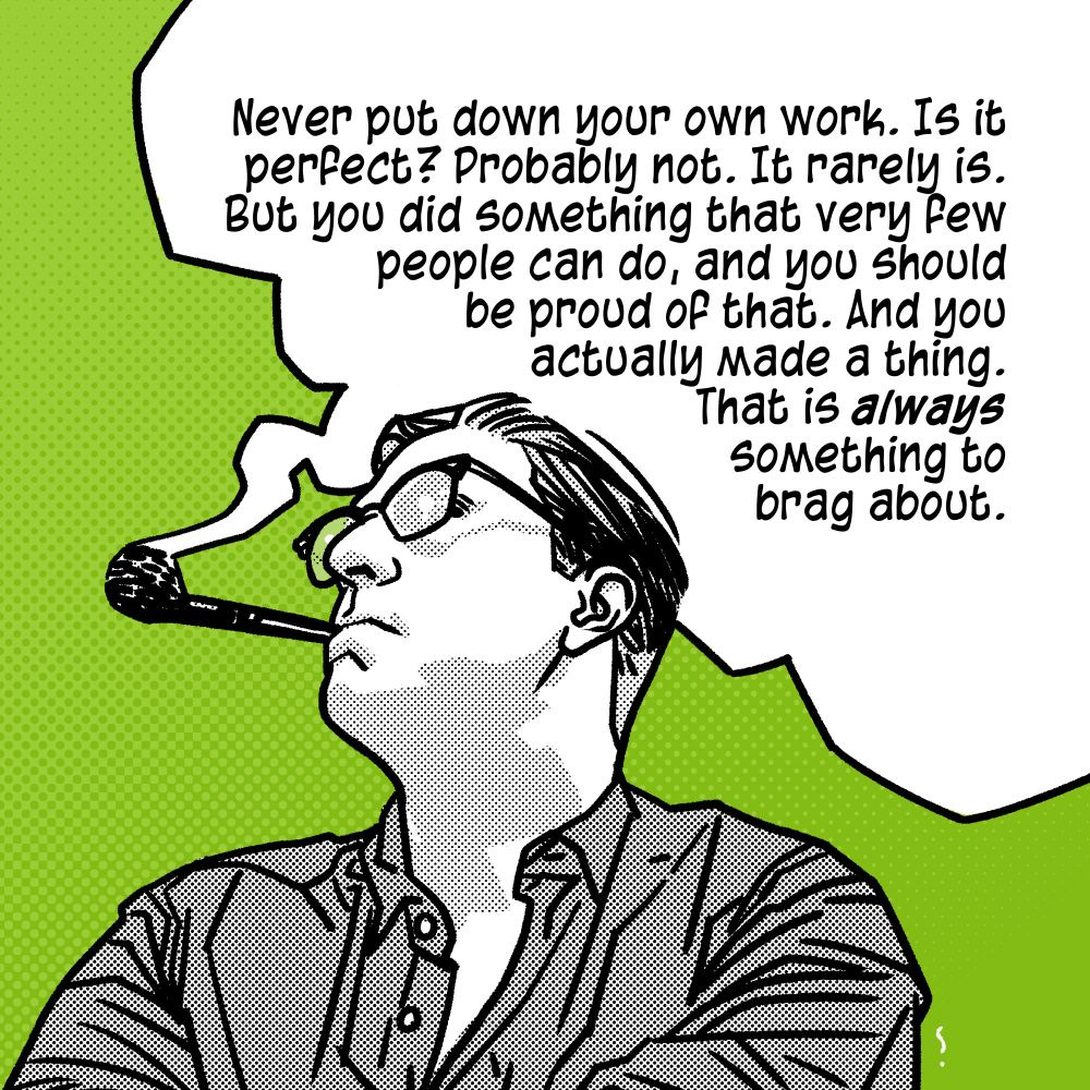 Never put down your own work. Is it perfect? Probably not. It rarely is. But you did something that very few people can do, and you should be proud of that. And you actually made a thing. That is always something to brag about. 