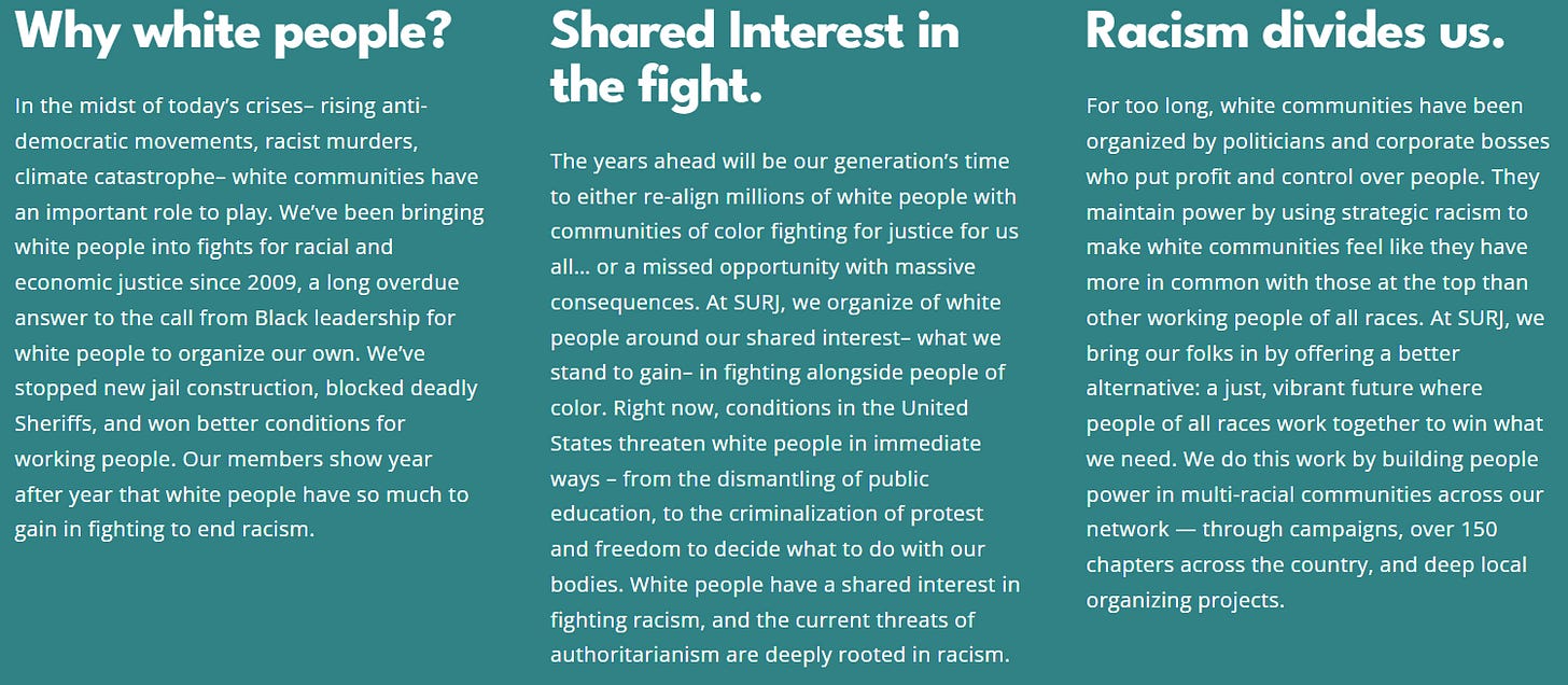 Why white people? In the midst of today’s crises– rising anti-democratic movements, racist murders, climate catastrophe– white communities have an important role to play. We’ve been bringing white people into fights for racial and economic justice since 2009, a long overdue answer to the call from Black leadership for white people to organize our own. We’ve stopped new jail construction, blocked deadly Sheriffs, and won better conditions for working people. Our members show year after year that white people have so much to gain in fighting to end racism. Shared Interest in the fight. The years ahead will be our generation’s time to either re-align millions of white people with communities of color fighting for justice for us all… or a missed opportunity with massive consequences. At SURJ, we organize of white people around our shared interest– what we stand to gain– in fighting alongside people of color. Right now, conditions in the United States threaten white people in immediate ways – from the dismantling of public education, to the criminalization of protest and freedom to decide what to do with our bodies. White people have a shared interest in fighting racism, and the current threats of authoritarianism are deeply rooted in racism. Racism divides us. For too long, white communities have been organized by politicians and corporate bosses who put profit and control over people. They maintain power by using strategic racism to make white communities feel like they have more in common with those at the top than other working people of all races. At SURJ, we bring our folks in by offering a better alternative: a just, vibrant future where people of all races work together to win what we need. We do this work by building people power in multi-racial communities across our network — through campaigns, over 150 chapters across the country, and deep local organizing projects. Why white people? In the midst of today’s crises– rising anti-democratic movements, racist murders, climate catastrophe– white communities have an important role to play. We’ve been bringing white people into fights for racial and economic justice since 2009, a long overdue answer to the call from Black leadership for white people to organize our own. We’ve stopped new jail construction, blocked deadly Sheriffs, and won better conditions for working people. Our members show year after year that white people have so much to gain in fighting to end racism. Shared Interest in the fight. The years ahead will be our generation’s time to either re-align millions of white people with communities of color fighting for justice for us all… or a missed opportunity with massive consequences. At SURJ, we organize of white people around our shared interest– what we stand to gain– in fighting alongside people of color. Right now, conditions in the United States threaten white people in immediate ways – from the dismantling of public education, to the criminalization of protest and freedom to decide what to do with our bodies. White people have a shared interest in fighting racism, and the current threats of authoritarianism are deeply rooted in racism. Racism divides us. For too long, white communities have been organized by politicians and corporate bosses who put profit and control over people. They maintain power by using strategic racism to make white communities feel like they have more in common with those at the top than other working people of all races. At SURJ, we bring our folks in by offering a better alternative: a just, vibrant future where people of all races work together to win what we need. We do this work by building people power in multi-racial communities across our network — through campaigns, over 150 chapters across the country, and deep local organizing projects.