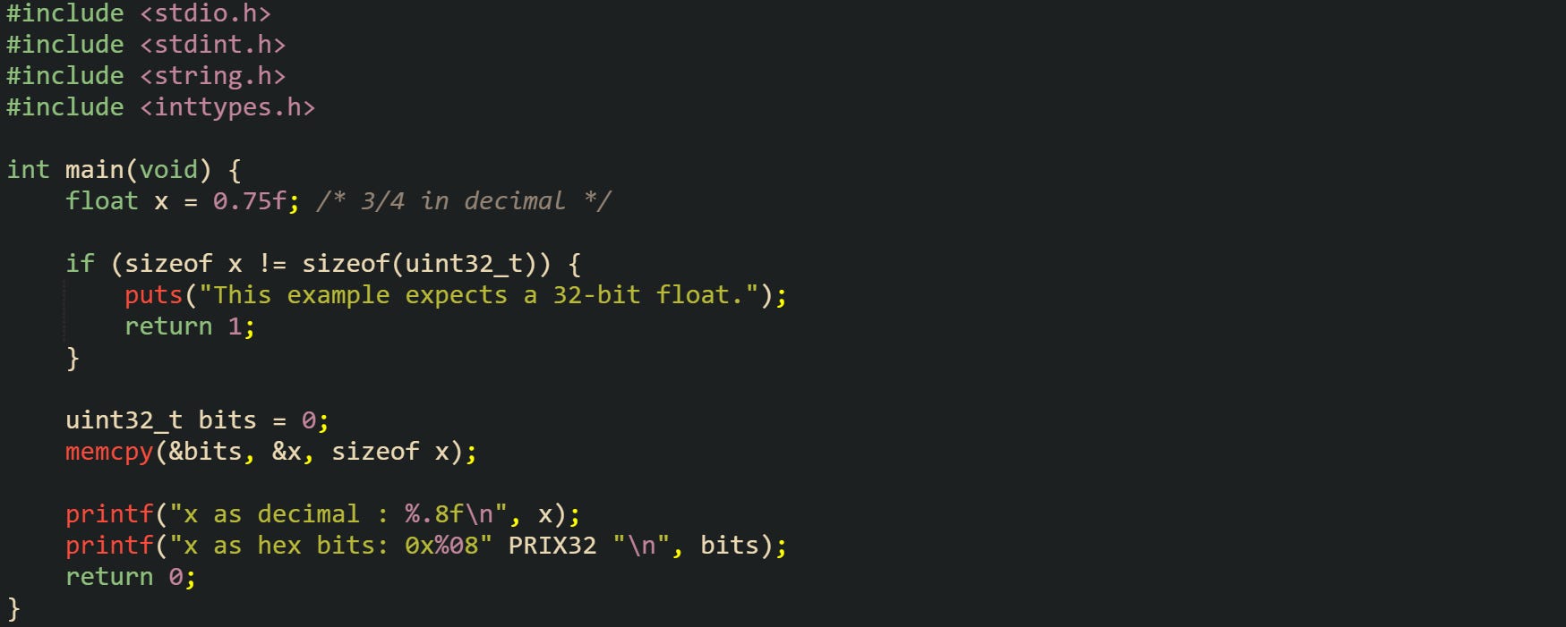 #include <stdio.h> #include <stdint.h> #include <string.h> #include <inttypes.h> int main(void) { float x = 0.75f; /* 3/4 in decimal */ if (sizeof x != sizeof(uint32_t)) { puts("This example expects a 32-bit float."); return 1; } uint32_t bits = 0; memcpy(&bits, &x, sizeof x); printf("x as decimal : %.8f\n", x); printf("x as hex bits: 0x%08" PRIX32 "\n", bits); return 0; } #include <stdio.h> #include <stdint.h> #include <string.h> #include <inttypes.h> int main(void) { float x = 0.75f; /* 3/4 in decimal */ if (sizeof x != sizeof(uint32_t)) { puts("This example expects a 32-bit float."); return 1; } uint32_t bits = 0; memcpy(&bits, &x, sizeof x); printf("x as decimal : %.8f\n", x); printf("x as hex bits: 0x%08" PRIX32 "\n", bits); return 0; }