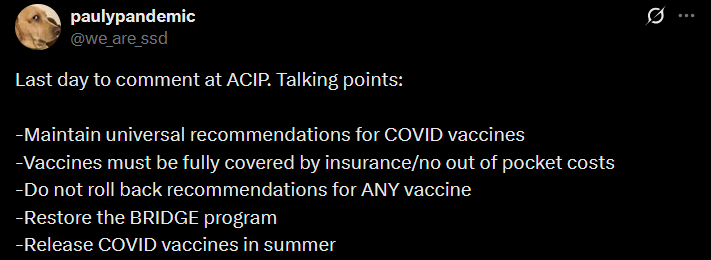 paulypandemic @we_are_ssd Last day to comment at ACIP. Talking points:  -Maintain universal recommendations for COVID vaccines -Vaccines must be fully covered by insurance/no out of pocket costs -Do not roll back recommendations for ANY vaccine -Restore the BRIDGE program -Release COVID vaccines in summer
