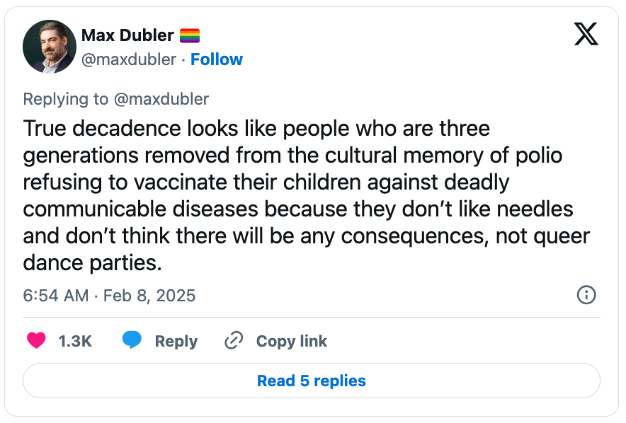 February 8, 2025 tweet by Max Dubler reading, "True decadence looks like people who are three generations removed from the cultural memory of polio refusing to vaccinate their children against deadly communicable diseases because they don’t like needles and don’t think there will be any consequences, not queer dance parties."