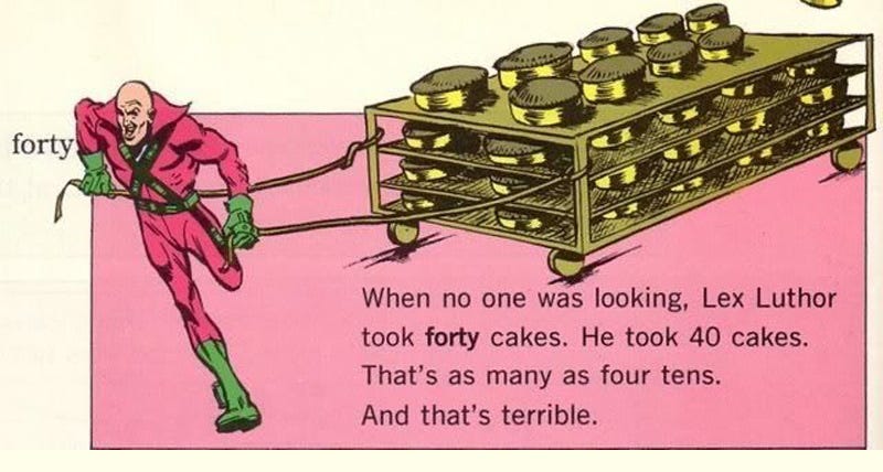Inexplicable children's book illustration showing DC super-villain Lex Luthor, in a dark pink spandex body suit with a huge collar, green gloves and boots, and some kind of X-shaped bandolier on his chest, running with a villainous sneer on his face as he tows a huge four-shelved wheeled cart laden with cakes (which look suspiciously like pies). Text: 'forty. When no one was looking, Lex Luthor took forty cakes. He took 40 cakes. That's as many as four tens. And that's terrible.' On the top shelf, there are only nine cakes, and you can see part of one cake flying out of frame, having been hurled off the cart by Luthor's breakneck getaway attempt. Inexplicable children's book illustration showing DC super-villain Lex Luthor, in a dark pink spandex body suit with a huge collar, green gloves and boots, and some kind of X-shaped bandolier on his chest, running with a villainous sneer on his face as he tows a huge four-shelved wheeled cart laden with cakes (which look suspiciously like pies). Text: 'forty. When no one was looking, Lex Luthor took forty cakes. He took 40 cakes. That's as many as four tens. And that's terrible.' On the top shelf, there are only nine cakes, and you can see part of one cake flying out of frame, having been hurled off the cart by Luthor's breakneck getaway attempt.