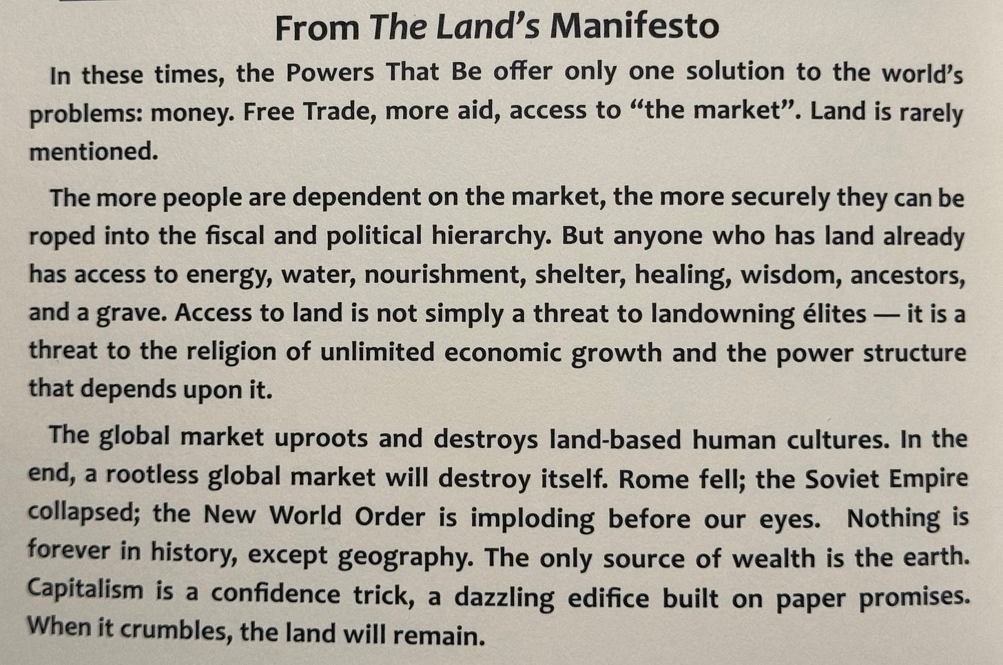 From The Land's Manifesto In these times, the Powers That Be offer only one solution to the world's problems: money. Free Trade, more aid, access to "the market". Land is rarely mentioned. The more people are dependent on the market, the more securely they can be roped into the fiscal and political hierarchy. But anyone who has land already has access to energy, water, nourishment, shelter, healing, wisdom, ancestors, and a grave. Access to land is not simply a threat to landowning élites — it is a threat to the religion of unlimited economic growth and the power structure that depends upon it. The global market uproots and destroys land-based human cultures. In the end, a rootless global market will destroy itself. Rome fell; the Soviet Empire collapsed; the New World Order is imploding before our eyes. Nothing is forever in history, except geography. The only source of wealth is the earth. Capitalism is a confidence trick, a dazzling edifice built on paper promises. When it crumbles, the land will remain.