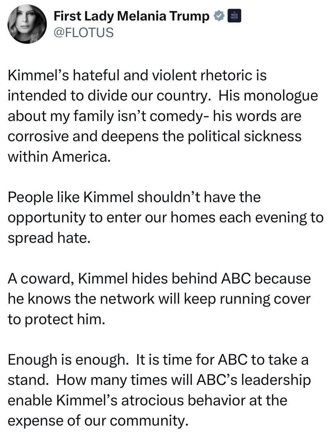 May be an image of text that says 'First Lady Melania Trump @FLOTUS Kimmel's hateful and violent rhetoric is intended to divide our country. His monologue about my family isn't comedy- his words are corrosive and deepens the the political sickness within America. People like Kimmel shouldn't have the opportunity to enter our homes each evening to spread hate. A coward, Kimmel hides behind ABC because he knows the network will Keep running cover to protect him. Enough is enough. It is time for ABC to take a stand. How many times will ABC's leadership enable Kimmel's atrocious behavior at the expense of our community.'