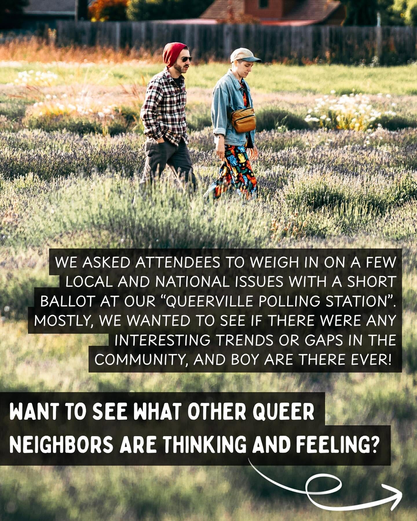 May be an image of text that says 'WE ASKED ATTENDEES TO WEIGH IN ON A FEW LOCAL AND NATIONAL ISSUES WITH A SHORT BALLOT AT OUR "QUEERVILLE POLLING STATION". MOSTLY, WE WANTED TO SEE IF THERE WERE ANY INTERESTING TRENDS OR GAPS IN THE COMMUNITY, AND BOY ARE THERE EVER! WANT to SEE WHAT OTHER QUEER NEIGHBORS ARE THINKING AND FEELING?' May be an image of text that says 'WE ASKED ATTENDEES TO WEIGH IN ON A FEW LOCAL AND NATIONAL ISSUES WITH A SHORT BALLOT AT OUR "QUEERVILLE POLLING STATION". MOSTLY, WE WANTED TO SEE IF THERE WERE ANY INTERESTING TRENDS OR GAPS IN THE COMMUNITY, AND BOY ARE THERE EVER! WANT to SEE WHAT OTHER QUEER NEIGHBORS ARE THINKING AND FEELING?'