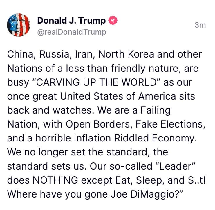 May be an image of text that says 'Donald J. Trump @realDonaldTrump 3m China, Russia, Iran, North Korea and other Nations of a less than friendly nature, are busy "CARVING UP THE WORLD" as our once great United States of America sits back and watches. We are a Failing Nation, with Open Borders, Fake Elections, and a horrible Inflation Riddled Economy. We no longer set the standard, the standard sets us. Our so-called "Leader" does NOTHING except Eat, Sleep, and S..t! Where have you gone Joe DiMaggio?"'