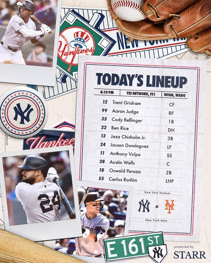 Yankees lineup vs Mets 

Trent Grisham | CF | 12 
Aaron Judge | RF | 99
Cody Bellinger | 1B | 35
Ben Rice | DH | 22
Jazz Chisholm Jr. | 3B | 13
Jasson Domínguez | LF | 24
Anthony Volpe | SS | 11
Austin Wells | C | 28
Oswald Peraza | 2B | 18
Carlos Rodón | LHP | 55

Photo of Jasson Domínguez, Aaron Judge, and Jazz Chisholm Jr. 

Today: 4:10 PM ET
TV: YES 
Radio: WFAN 660/101.9 FM, WADO 1280