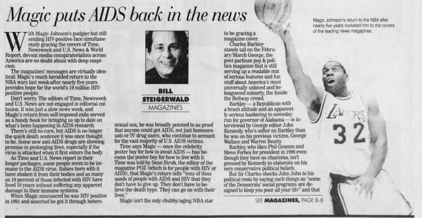 Magic puts AIDS back k in the news nearly Magic five Johnson's years return rocketed to him the to NBA the after covers ith Magic Johnson's pudgier but still to be gracing a leading news magazines. of the W ously smiling Newsweek gracing and HIV-positive the U.S. covers face News of &amp; Time, simultane- World stands magazine Charles tall on cover. Barkley the FebruReport, devout media conspiratorialists across ary/March George, the America are no doubt abuzz with deep suspi- post-partisan pop &amp; policion. tics magazine that is still The magazines' messages are virtually iden- serving up a readable mix tical: Magic's much-heralded return to the of serious features and fun NBA wars last week after nearly five years stuff about America's most provides hope for the world's 19 million HIV- universally unloved and bepositive people. BILL leaguered minority, the Inside Don't worry. The editors of Time, Newsweek STEIGERWALD the Beltway crowd. and U.S. News are not engaged in editorial col- Barkley - a Republican with lusion. Magic's It was return just from a slow self news imposed week, exile and served MAGAZINES a ly brash serious attitude hankering and to an someday apparent- ZA as a handy hook for bringing up to date on run for governor of Alabama - is into be. Some new anti-AIDS drugs are showing for the vast majority of U.S. AIDS victims. Wallace and Warren Beatty. the quick death sentence it was once thought uals or IV drug users, who continue account he was on his previous victims, George what's been happening in AIDS research. sexual sex, he was broadly pointed to as proof terviewed by George editor John There's still no cure, but AIDS is no longer that anyone could get AIDS, not just homosex- Kennedy, who's softer on Barkley than 32 promise in prolonging lives, especially if the Time says Magic - once the celebrity Barkley, who likes Phil Gramm and virus is attacked when it first enters the body. poster boy for how to avoid AIDS - has be- Steve Forbes for president in 1996 even As Time and U.S. News report in their come the poster boy for how to live with it. though they have no charisma, isn't longer packages, some people seem to be im- Time was told by (which Sean Strub, the editor of the pressed by Kennedy to elaborate on his mune to the AIDS virus. Babies born with it magazine POZ is for people with HIV or very conservative political beliefs. have shaken it from their bodies and as many AIDS), that Magic's return tells "tens of thou- But Sir Charles shocks John John to his as 10 percent of those infected with HIV have sands of people with AIDS and HIV that they political roots by saying such things as "some lived 10 years without suffering any apparent don't have to give up. They don't have to be- of the Democrats' social programs are dedamage to their immune systems. lieve the death hype. They can go on with their signed to keep you poor all your life" and that When Magic announced he was HIV positive lives.' in 1991 and asserted he got it through hetero- Magic isn't the only chubby/aging NBA star SEE MAGAZINES, PAGE B-8