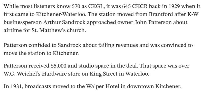 Text: While most listeners know 570 as CKGL, it was 645 CKCR back in 1929 when it first came to Kitchener-Waterloo. The station moved from Brantford after K-W businessperson Arthur Sandrock approached owner John Patterson about airtime for St. Matthew’s church.  Patterson confided to Sandrock about failing revenues and was convinced to move the station to Kitchener.  Patterson received $5,000 and studio space in the deal. That space was over W.G. Weichel’s Hardware store on King Street in Waterloo.  In 1931, broadcasts moved to the Walper Hotel in downtown Kitchener.