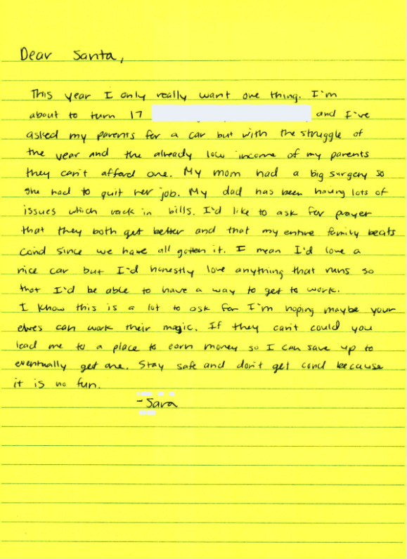 A letter to Santa: "... I've asked my parents for a car but with the struggle of the year and the already low income of my parents they can't afford one. My mom had a big surgery so she had to quit her job. My dad has been having lots of issues which rack in bills. I'd like to ask for prayer that they both get better and that my entire family beats covid since we have all gotten it. I mean I'd love a nice car but I'd honestly love anything that runs so that I'd be able to have a way to get to work." A letter to Santa: "... I've asked my parents for a car but with the struggle of the year and the already low income of my parents they can't afford one. My mom had a big surgery so she had to quit her job. My dad has been having lots of issues which rack in bills. I'd like to ask for prayer that they both get better and that my entire family beats covid since we have all gotten it. I mean I'd love a nice car but I'd honestly love anything that runs so that I'd be able to have a way to get to work."