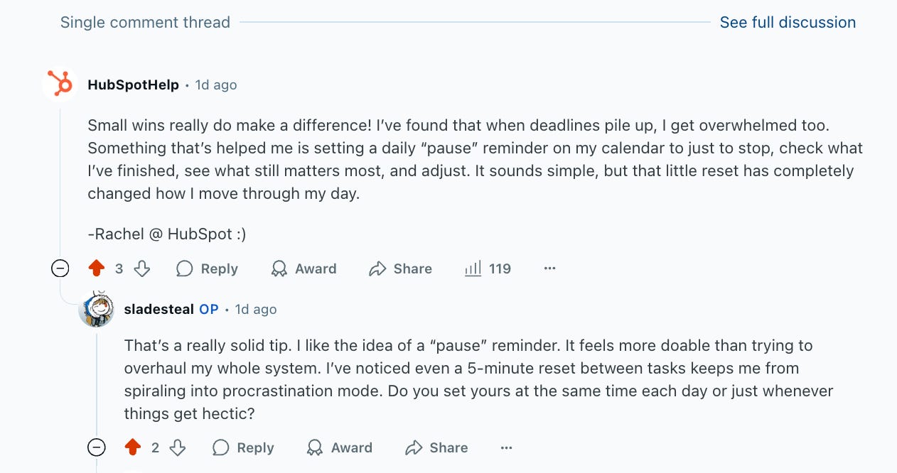 screenshot of a reddit thread: HubSpotHelp • 1d ago Small wins really do make a difference! I’ve found that when deadlines pile up, I get overwhelmed too. Something that’s helped me is setting a daily “pause” reminder on my calendar to just to stop, check what I’ve finished, see what still matters most, and adjust. It sounds simple, but that little reset has completely changed how I move through my day.  -Rachel @ HubSpot :)  track me   Upvote 3  Downvote  Reply reply  Award  Share  119  sladesteal OP • 1d ago That’s a really solid tip. I like the idea of a “pause” reminder. It feels more doable than trying to overhaul my whole system. I’ve noticed even a 5-minute reset between tasks keeps me from spiraling into procrastination mode. Do you set yours at the same time each day or just whenever things get hectic?    Upvote 2  Downvote  Reply reply  Award  Share
