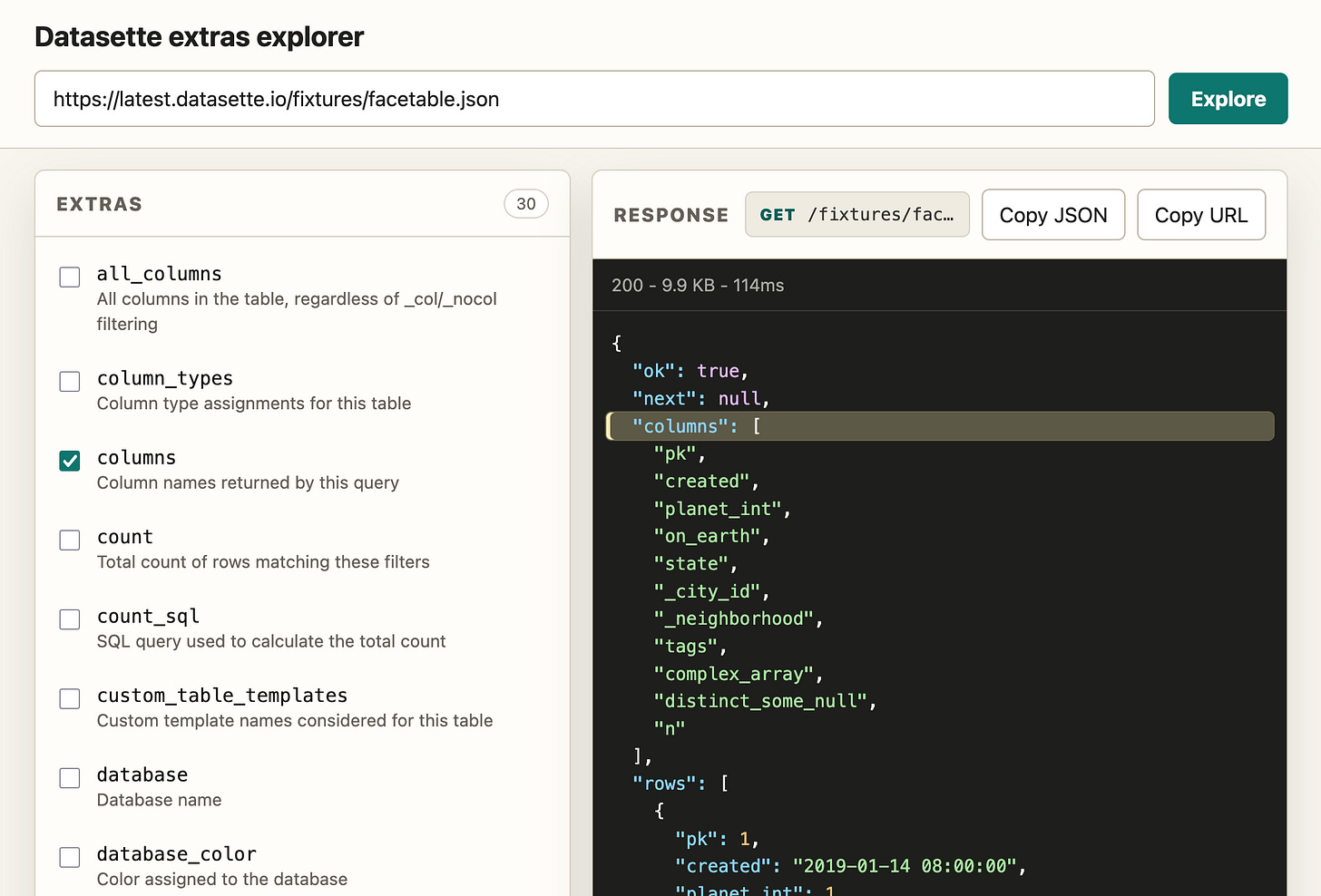 Screenshot of a web application titled "Datasette extras explorer". A URL input field contains https://latest.datasette.io/fixtures/facetable.json with a teal Explore button next to it. Below, a left panel labeled EXTRAS (30) lists checkboxes: all_columns - All columns in the table, regardless of _col/_nocol filtering; column_types - Column type assignments for this table; columns (checked) - Column names returned by this query; count - Total count of rows matching these filters; count_sql - SQL query used to calculate the total count; custom_table_templates - Custom template names considered for this table; database - Database name; database_color - Color assigned to the database. A right panel labeled RESPONSE shows GET /fixtures/fac… with Copy JSON and Copy URL buttons, then a dark JSON viewer showing 200 - 9.9 KB - 114ms and JSON: "ok": true, "next": null, "columns": (highlighted array) "pk", "created", "planet_int", "on_earth", "state", "_city_id", "_neighborhood", "tags", "complex_array", "distinct_some_null", "n", "rows": list of objects. Screenshot of a web application titled "Datasette extras explorer". A URL input field contains https://latest.datasette.io/fixtures/facetable.json with a teal Explore button next to it. Below, a left panel labeled EXTRAS (30) lists checkboxes: all_columns - All columns in the table, regardless of _col/_nocol filtering; column_types - Column type assignments for this table; columns (checked) - Column names returned by this query; count - Total count of rows matching these filters; count_sql - SQL query used to calculate the total count; custom_table_templates - Custom template names considered for this table; database - Database name; database_color - Color assigned to the database. A right panel labeled RESPONSE shows GET /fixtures/fac… with Copy JSON and Copy URL buttons, then a dark JSON viewer showing 200 - 9.9 KB - 114ms and JSON: "ok": true, "next": null, "columns": (highlighted array) "pk", "created", "planet_int", "on_earth", "state", "_city_id", "_neighborhood", "tags", "complex_array", "distinct_some_null", "n", "rows": list of objects.