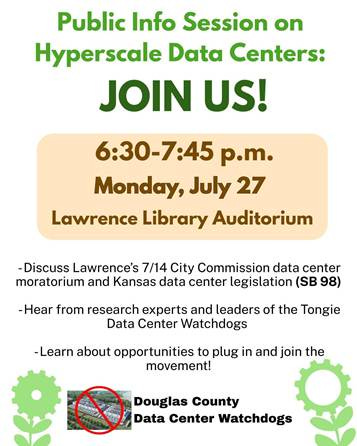 May be an image of text that says 'Public Info Session on Hyperscale Data Centers: JOIN US! 6:30-7:45 p.m. Monday, July 27 Lawrence Library Auditorium -Discuss Lawrence's 7/14 City Commission data center moratorium and Kansas data center legislation (SB 98) -Hear from research experts and leaders of the Tongie Data Center Watchdogs -Learn about opportunities to plug in and join the movement! Douglas County Data Center Watchdogs'