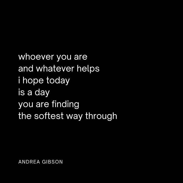QUOTE IMAGE 1: Friends, so many are having to dig so deep to find joy right now. if you have a shovel, lend it out. work hard to not mistake a soft heart with a thick shell for a hard heart. thank goodness we are all here at the same time. -Andrea Gibson  QUOTE IMAGE 2: A butterfly, trying to find its way out of a cocoon, can be difficult to watch, and so it's common for people to try to peel back the layers of the cocoon and try to help the butterfly into the air. But a butterfly's lifespan can be greatly shortened if the exit from the cocoon isn't its own doing. The butterfly's struggle is actually a gift to its chances of thriving. To become who we are meant to become — the becoming must be ours. This isn't to say not to help each other, but to understand the gift we give in supporting one another to make our own way to the sky. -Andrea Gibson QUOTE IMAGE 3: whoever you are and whatever helps i hope today is a day you are finding the softest way through. -Andrea Gibson QUOTE IMAGE 4: Friend, You are the one who taught me: A difficult life is not less worth living than a gentle one. Joy is simply easier to carry than sorrow. And your heart could lift a city from how long you’ve spent holding what’s been nearly impossible to hold. This world needs those who know how to do that. -Andrea Gibson