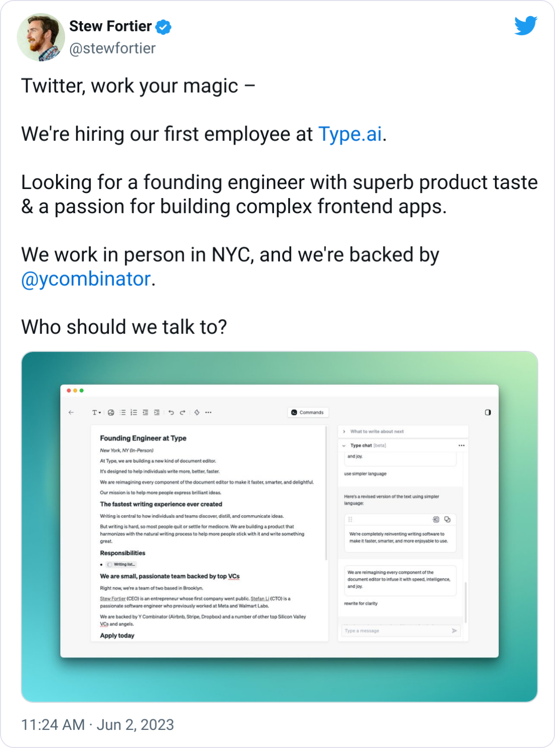 Stew Fortier @stewfortier Twitter, work your magic โ We're hiring our first employee at http://Type.ai. Looking for a founding engineer with superb product taste & a passion for building complex frontend apps. We work in person in NYC, and we're backed by @ycombinator . Who should we talk to? Stew Fortier @stewfortier Twitter, work your magic โ We're hiring our first employee at http://Type.ai. Looking for a founding engineer with superb product taste & a passion for building complex frontend apps. We work in person in NYC, and we're backed by @ycombinator . Who should we talk to?