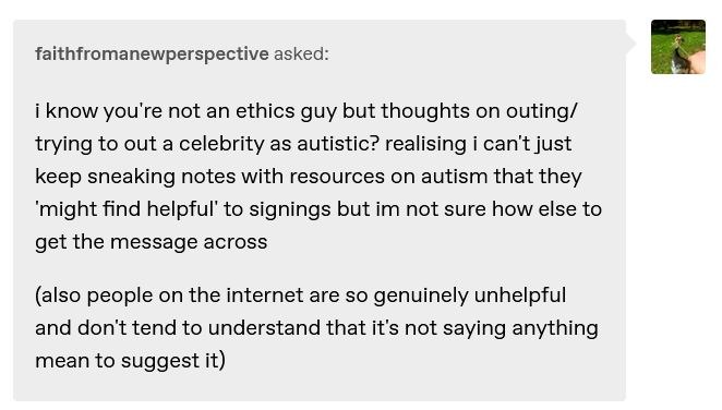 faithfromanewperspective asked:  i know you're not an ethics guy but thoughts on outing/trying to out a celebrity as autistic? realising i can't just keep sneaking notes with resources on autism that they 'might find helpful' to signings but im not sure how else to get the message across  (also people on the internet are so genuinely unhelpful and don't tend to understand that it's not saying anything mean to suggest it)