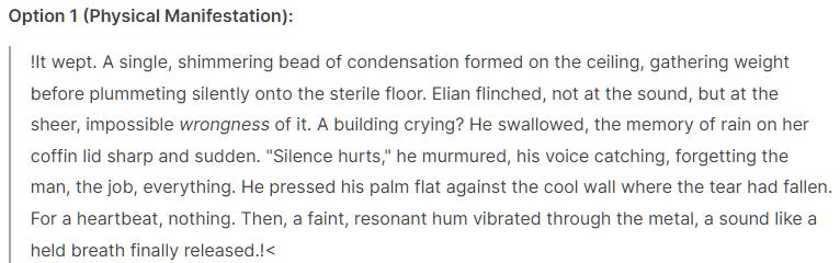 Option 1 (Physical Manifestation):  !It wept. A single, shimmering bead of condensation formed on the ceiling, gathering weight before plummeting silently onto the sterile floor. Elian flinched, not at the sound, but at the sheer, impossible wrongness of it. A building crying? He swallowed, the memory of rain on her coffin lid sharp and sudden. "Silence hurts," he murmured, his voice catching, forgetting the man, the job, everything. He pressed his palm flat against the cool wall where the tear had fallen. For a heartbeat, nothing. Then, a faint, resonant hum vibrated through the metal, a sound like a held breath finally released.!<