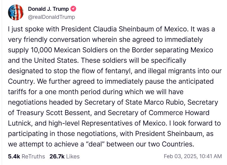 Trump Truth Social post: "I just spoke with President Claudia Sheinbaum of Mexico. It was a very friendly conversation wherein she agreed to immediately supply 10,000 Mexican Soldiers on the Border separating Mexico and the United States. These soldiers will be specifically designated to stop the flow of fentanyl, and illegal migrants into our Country. We further agreed to immediately pause the anticipated tariffs for a one month period during which we will have negotiations headed by Secretary of State Marco Rubio, Secretary of Treasury Scott Bessent, and Secretary of Commerce Howard Lutnick, and high-level Representatives of Mexico. I look forward to participating in those negotiations, with President Sheinbaum, as we attempt to achieve a “deal” between our two Countries." Trump Truth Social post: "I just spoke with President Claudia Sheinbaum of Mexico. It was a very friendly conversation wherein she agreed to immediately supply 10,000 Mexican Soldiers on the Border separating Mexico and the United States. These soldiers will be specifically designated to stop the flow of fentanyl, and illegal migrants into our Country. We further agreed to immediately pause the anticipated tariffs for a one month period during which we will have negotiations headed by Secretary of State Marco Rubio, Secretary of Treasury Scott Bessent, and Secretary of Commerce Howard Lutnick, and high-level Representatives of Mexico. I look forward to participating in those negotiations, with President Sheinbaum, as we attempt to achieve a “deal” between our two Countries."