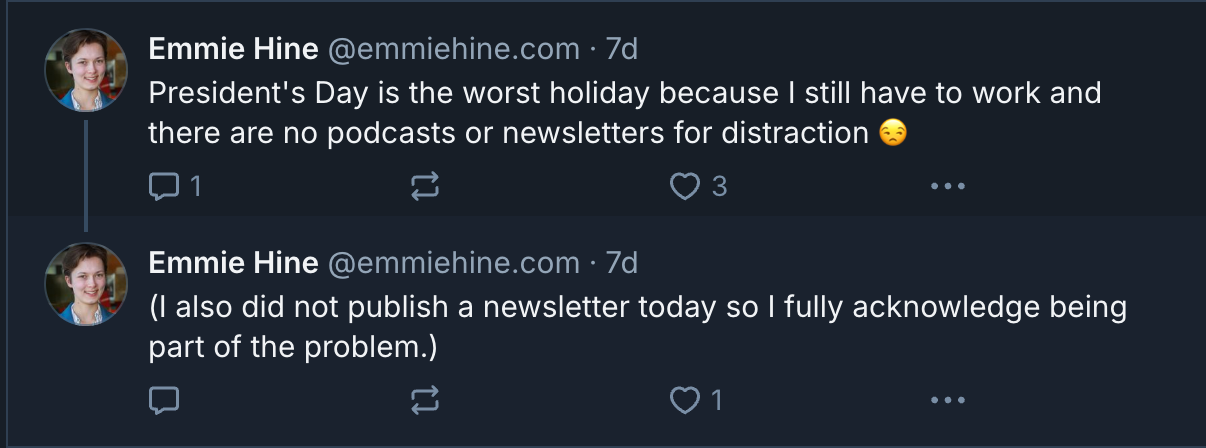 Two bluesky posts: Emmie Hine @emmiehine.com · 7d President's Day is the worst holiday because I still have to work and there are no podcasts or newsletters for distraction 😒 Emmie Hine @emmiehine.com · 7d (I also did not publish a newsletter today so I fully acknowledge being part of the problem.) Two bluesky posts: Emmie Hine @emmiehine.com · 7d President's Day is the worst holiday because I still have to work and there are no podcasts or newsletters for distraction 😒 Emmie Hine @emmiehine.com · 7d (I also did not publish a newsletter today so I fully acknowledge being part of the problem.)
