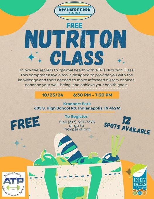 May be an image of drink and text that says 'KRANNERT PARK ST.1972 FREE NUTRITON CLASS Unlock the secrets to optimal health with ATP's Nutrition Class! This comprehensive class is designed to provide you with the knowledge and tools needed to make informed dietary choices, enhance your well-being, and achieve your health goals. 10/23/24 6:30 PM 7:30 PM Krannert Park 605 s. High School Rd. Indianapolis, IN 46241 To Register: Call (317) 327-7375 go to indyparks.org FREE 12 SPOTS AVAILABLE Personal Training បេ្ស្ភេច Transform. Petar INDY PARKS &Becreation'