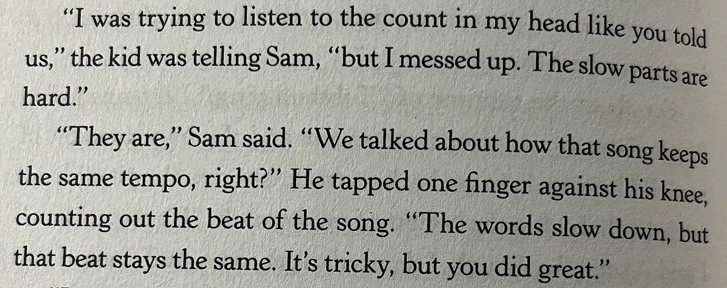 “I was trying to listen to the count in my head like you told us,” the kid was telling Sam, “but I messed up. The slow parts are hard.” “They are,” Sam said. “We talked about how that song keeps the same tempo, right?” He tapped one finger against his knee, counting out the beat of the song. “The words slow down, but that beat stays the same. It’s tricky, but you did great.”